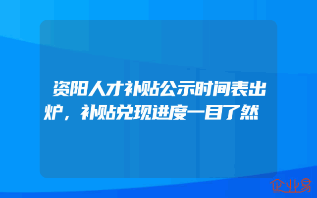 资阳人才补贴公示时间表出炉，补贴兑现进度一目了然