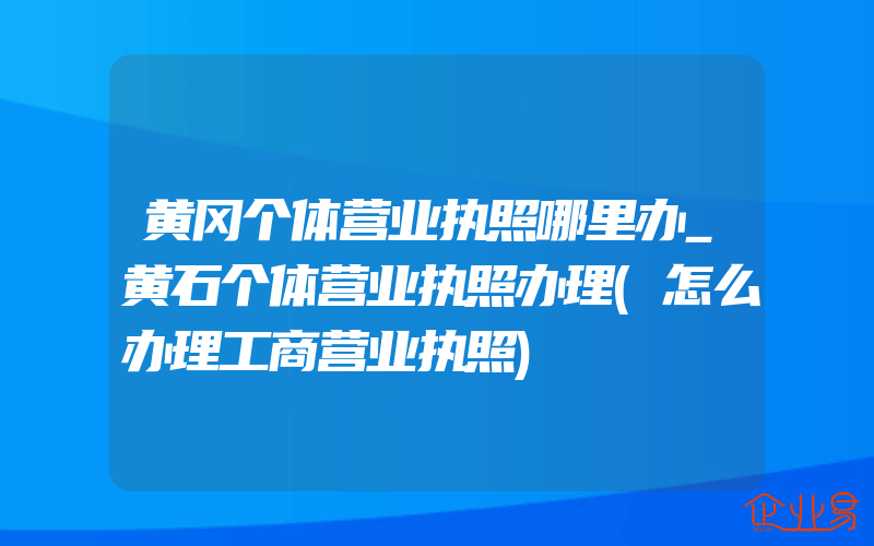 黄冈个体营业执照哪里办_黄石个体营业执照办理(怎么办理工商营业执照)