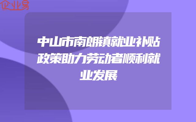 中山市南朗镇就业补贴政策助力劳动者顺利就业发展