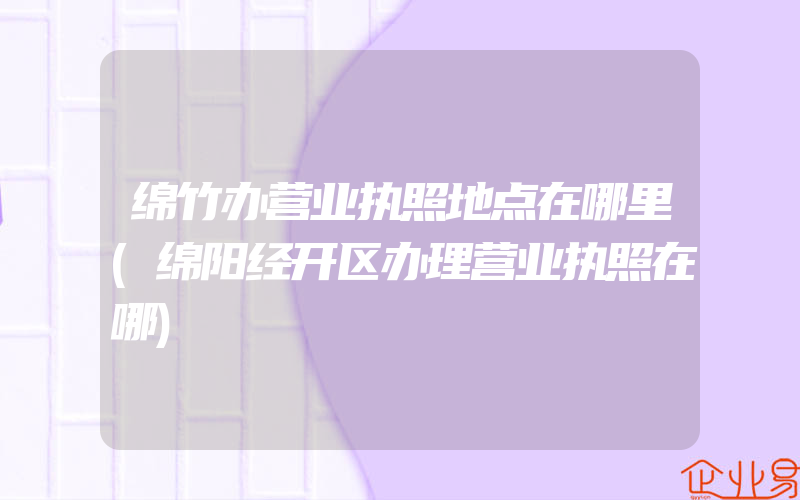 绵竹办营业执照地点在哪里(绵阳经开区办理营业执照在哪)