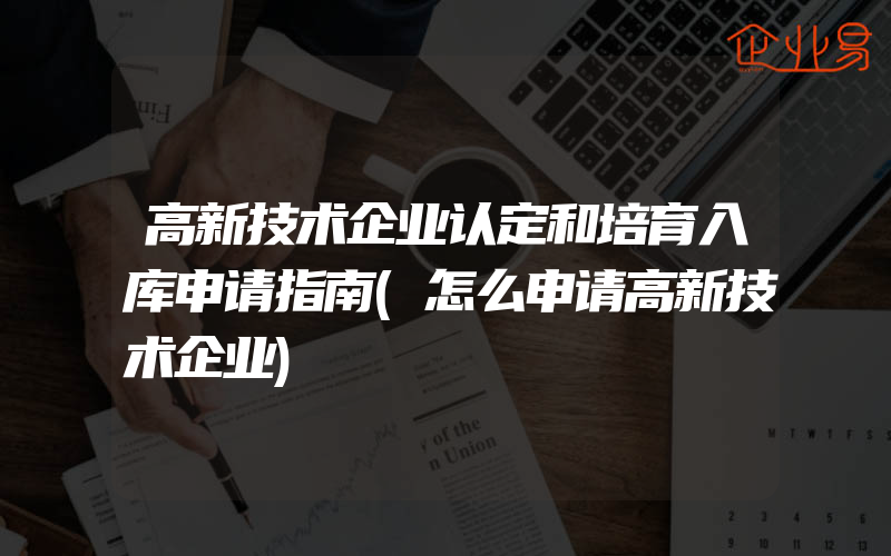 高新技术企业认定和培育入库申请指南(怎么申请高新技术企业)