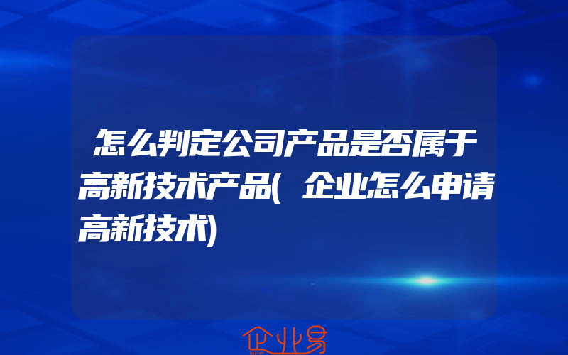 怎么判定公司产品是否属于高新技术产品(企业怎么申请高新技术)