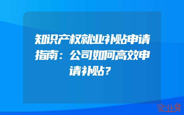 知识产权就业补贴申请指南：公司如何高效申请补贴？
