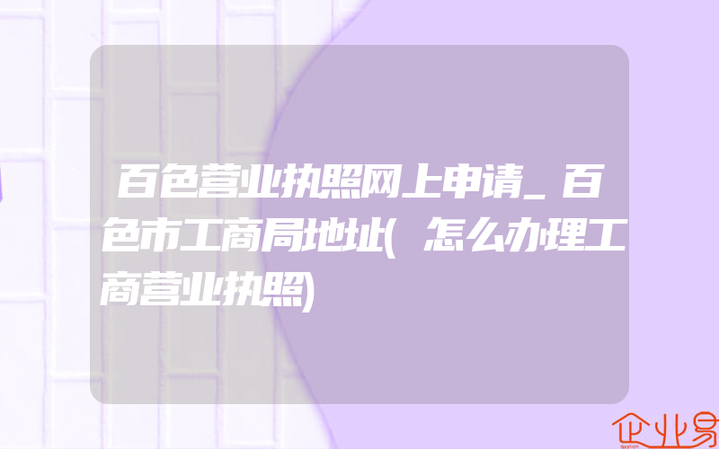 百色营业执照网上申请_百色市工商局地址(怎么办理工商营业执照)