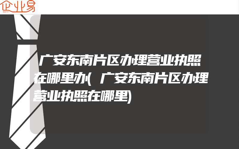 广安东南片区办理营业执照在哪里办(广安东南片区办理营业执照在哪里)