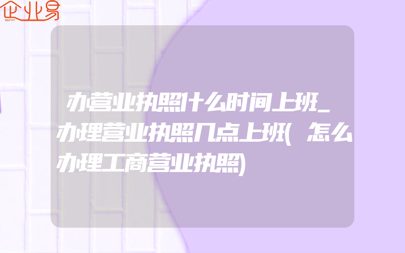 办营业执照什么时间上班_办理营业执照几点上班(怎么办理工商营业执照)