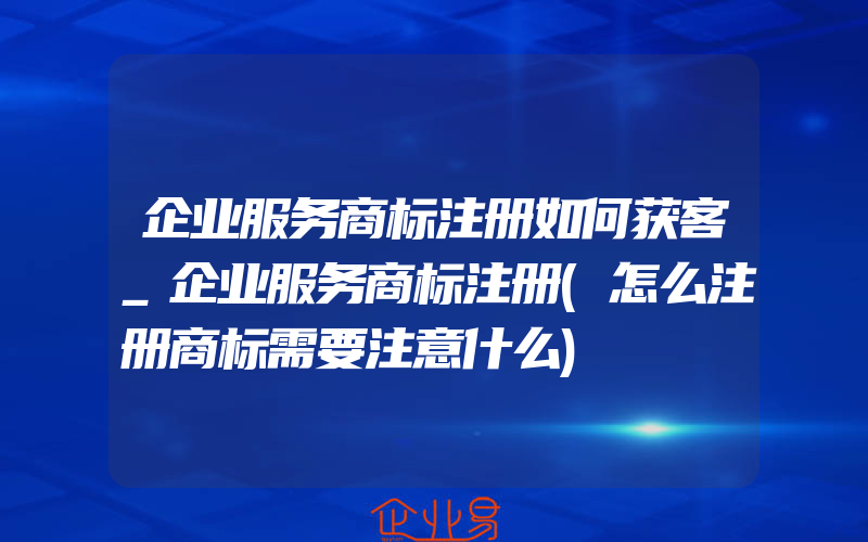 企业服务商标注册如何获客_企业服务商标注册(怎么注册商标需要注意什么)