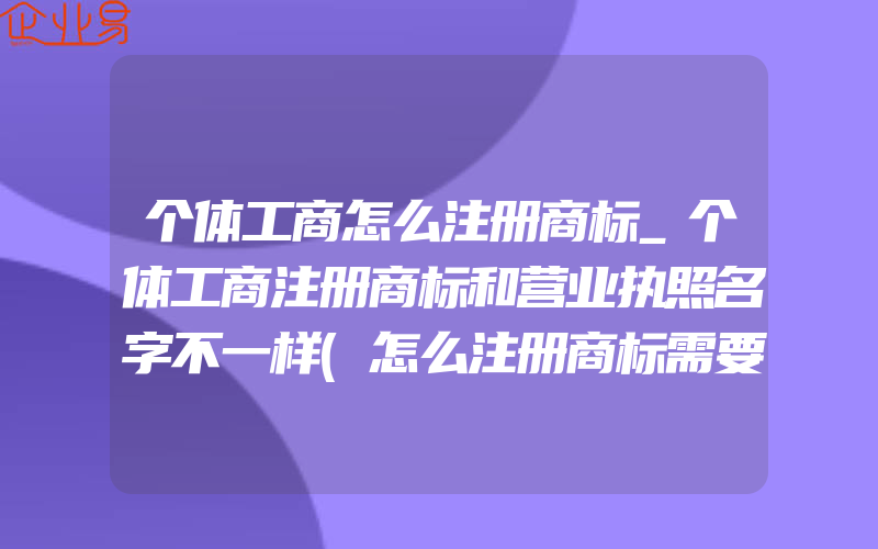 个体工商怎么注册商标_个体工商注册商标和营业执照名字不一样(怎么注册商标需要注意什么)