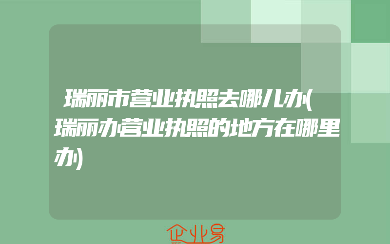 瑞丽市营业执照去哪儿办(瑞丽办营业执照的地方在哪里办)