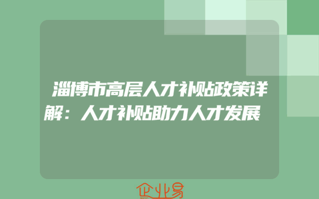 淄博市高层人才补贴政策详解：人才补贴助力人才发展