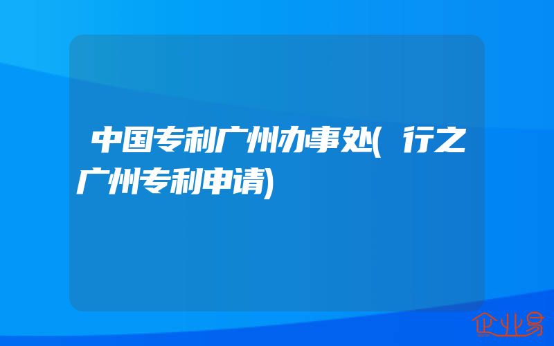 中国专利广州办事处(行之广州专利申请)