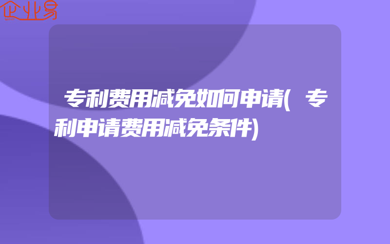 专利费用减免如何申请(专利申请费用减免条件)