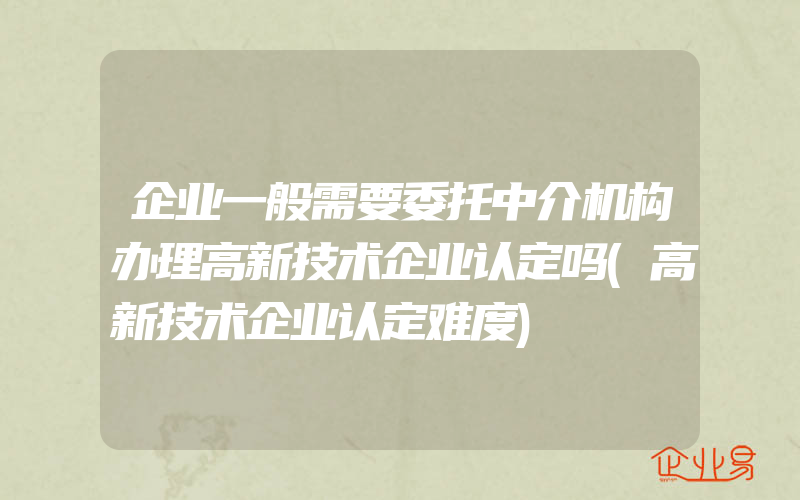 企业一般需要委托中介机构办理高新技术企业认定吗(高新技术企业认定难度)