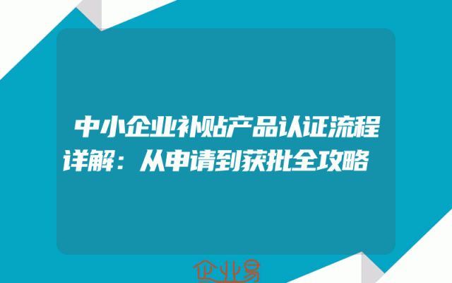 中小企业补贴产品认证流程详解：从申请到获批全攻略