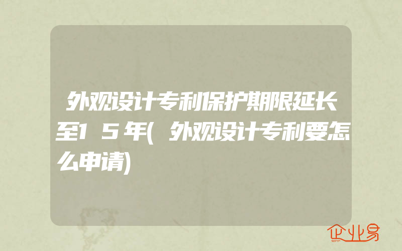 外观设计专利保护期限延长至15年(外观设计专利要怎么申请)