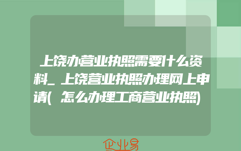 上饶办营业执照需要什么资料_上饶营业执照办理网上申请(怎么办理工商营业执照)