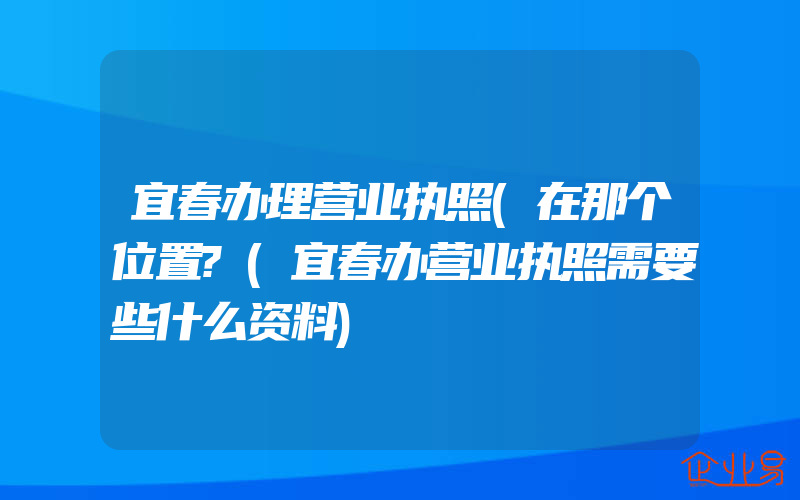 宜春办理营业执照(在那个位置?(宜春办营业执照需要些什么资料)