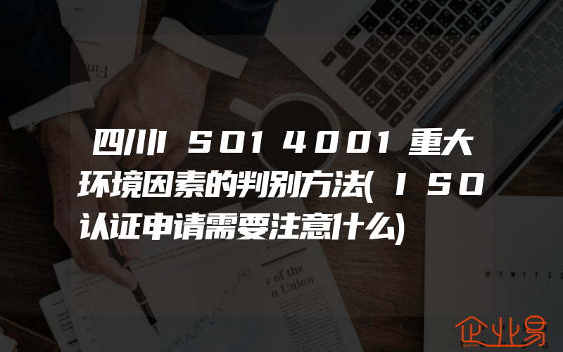 四川ISO14001重大环境因素的判别方法(ISO认证申请需要注意什么)