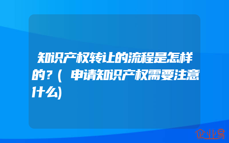 知识产权转让的流程是怎样的？(申请知识产权需要注意什么)