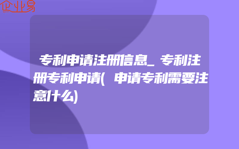 专利申请注册信息_专利注册专利申请(申请专利需要注意什么)