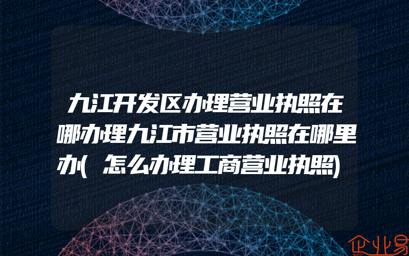 九江开发区办理营业执照在哪办理九江市营业执照在哪里办(怎么办理工商营业执照)