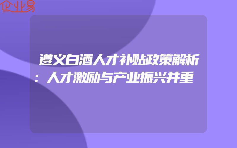 遵义白酒人才补贴政策解析：人才激励与产业振兴并重