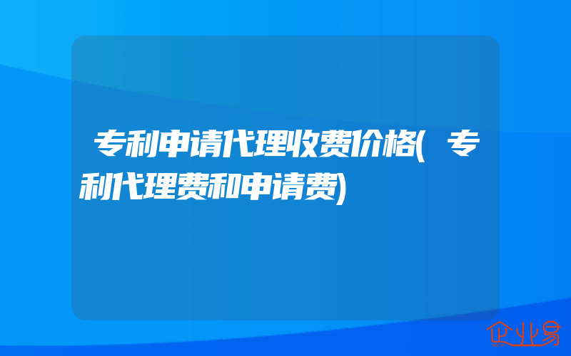 专利申请代理收费价格(专利代理费和申请费)