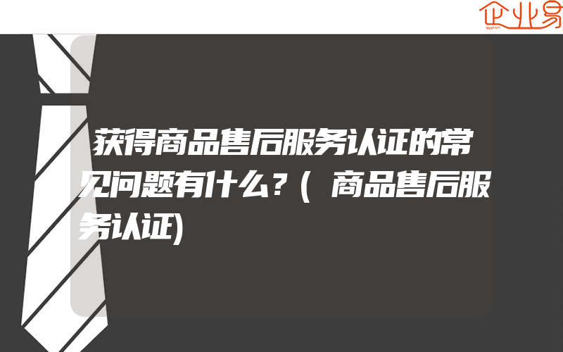 获得商品售后服务认证的常见问题有什么？(商品售后服务认证)