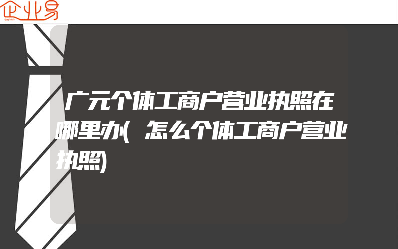 广元个体工商户营业执照在哪里办(怎么个体工商户营业执照)