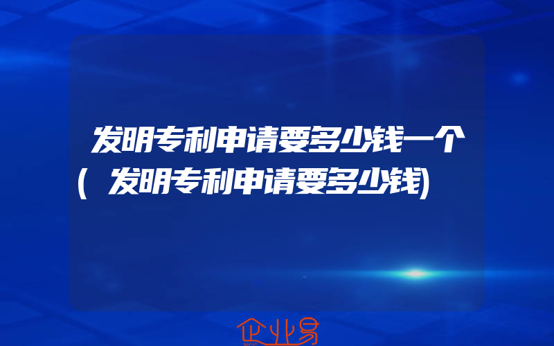 发明专利申请要多少钱一个(发明专利申请要多少钱)