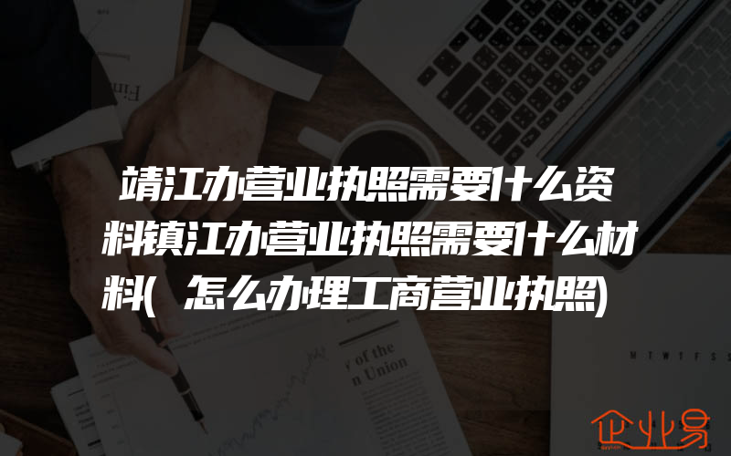 靖江办营业执照需要什么资料镇江办营业执照需要什么材料(怎么办理工商营业执照)