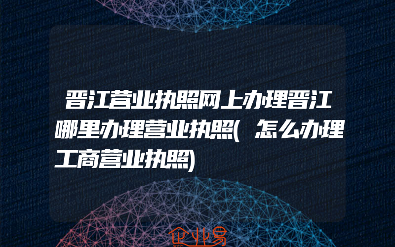 晋江营业执照网上办理晋江哪里办理营业执照(怎么办理工商营业执照)