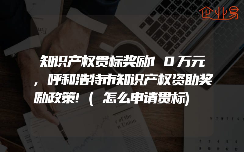 知识产权贯标奖励10万元,呼和浩特市知识产权资助奖励政策!(怎么申请贯标)