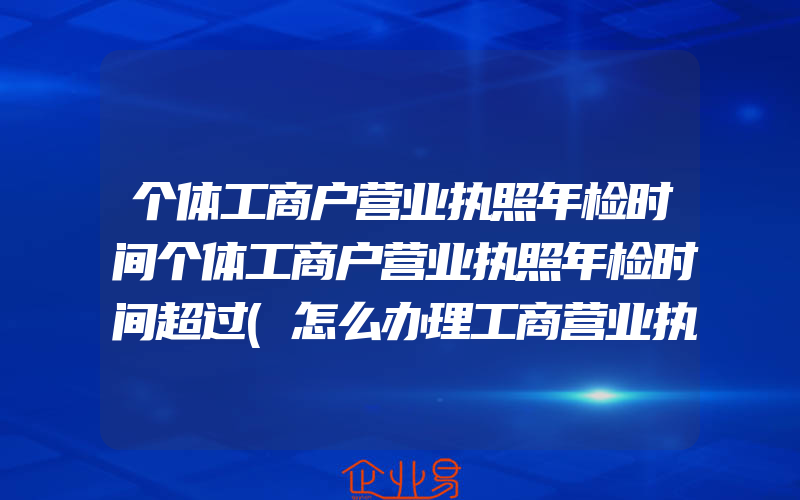 个体工商户营业执照年检时间个体工商户营业执照年检时间超过(怎么办理工商营业执照)