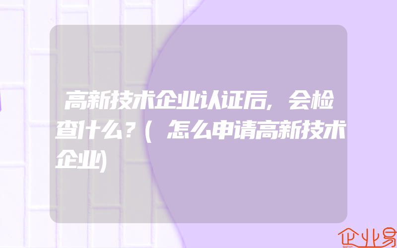 高新技术企业认证后,会检查什么？(怎么申请高新技术企业)