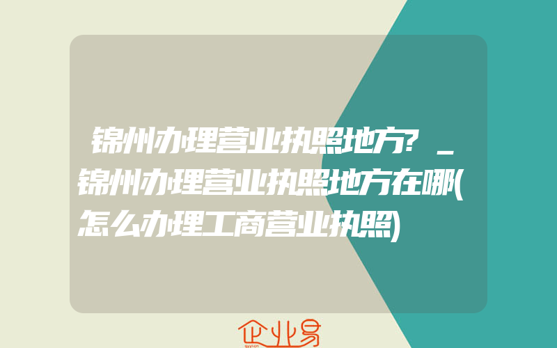 锦州办理营业执照地方?_锦州办理营业执照地方在哪(怎么办理工商营业执照)