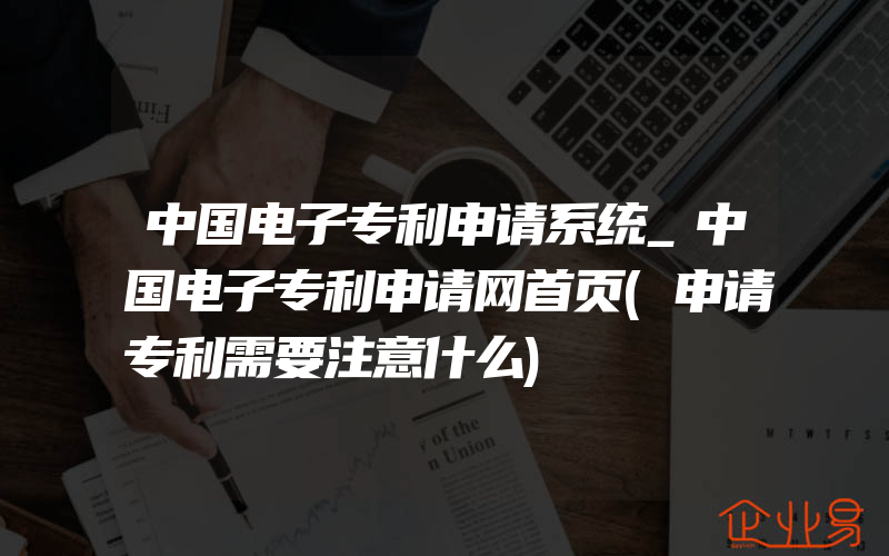 中国电子专利申请系统_中国电子专利申请网首页(申请专利需要注意什么)