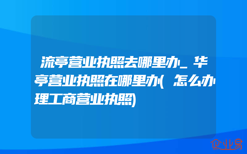 流亭营业执照去哪里办_华亭营业执照在哪里办(怎么办理工商营业执照)