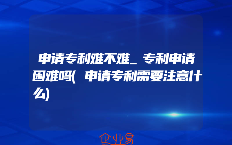 申请专利难不难_专利申请困难吗(申请专利需要注意什么)