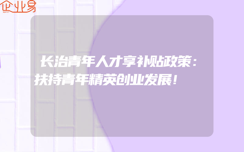 长治青年人才享补贴政策：扶持青年精英创业发展！