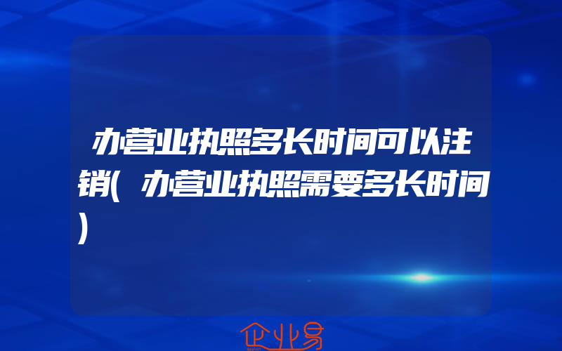 办营业执照多长时间可以注销(办营业执照需要多长时间)