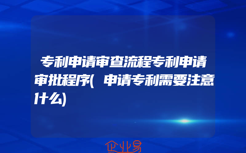 专利申请审查流程专利申请审批程序(申请专利需要注意什么)