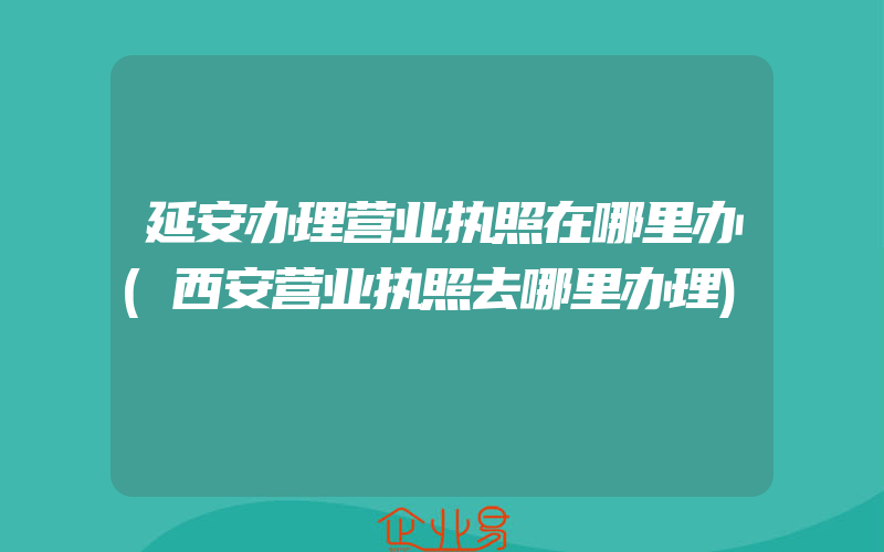 延安办理营业执照在哪里办(西安营业执照去哪里办理)