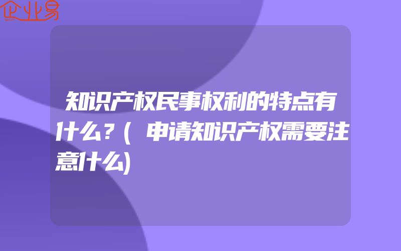 知识产权民事权利的特点有什么？(申请知识产权需要注意什么)