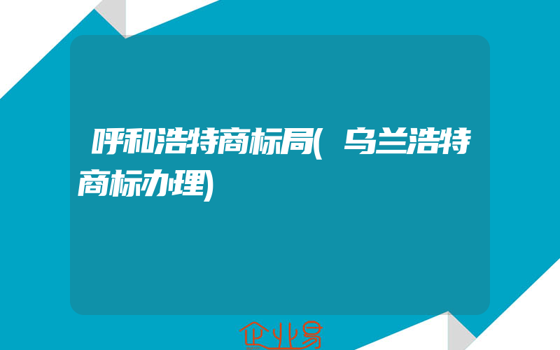 呼和浩特商标局(乌兰浩特商标办理)