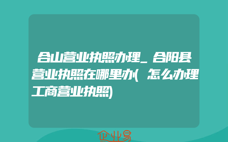 合山营业执照办理_合阳县营业执照在哪里办(怎么办理工商营业执照)