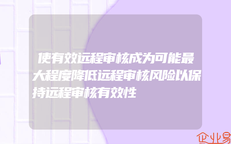 使有效远程审核成为可能最大程度降低远程审核风险以保持远程审核有效性