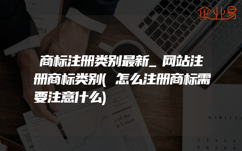 商标注册类别最新_网站注册商标类别(怎么注册商标需要注意什么)