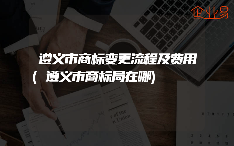 遵义市商标变更流程及费用(遵义市商标局在哪)