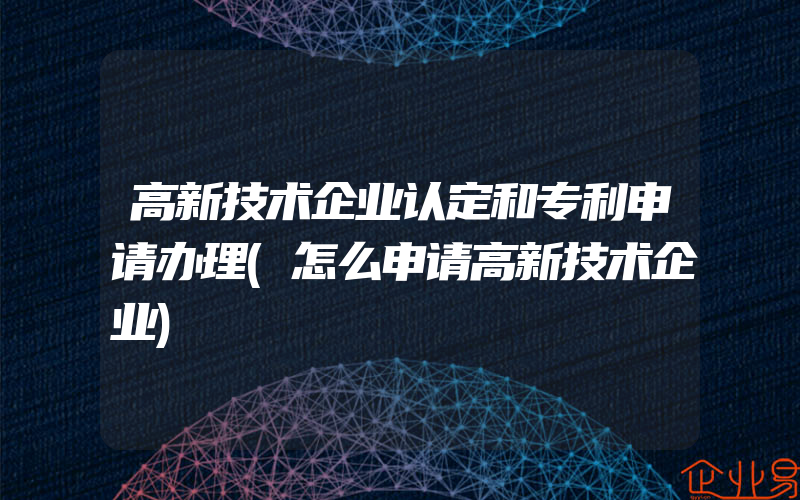 高新技术企业认定和专利申请办理(怎么申请高新技术企业)